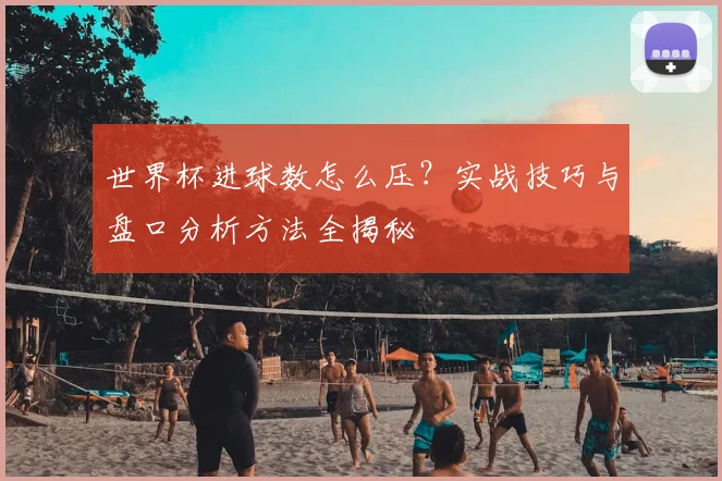 世界杯进球数怎么压？实战技巧与盘口分析方法全揭秘