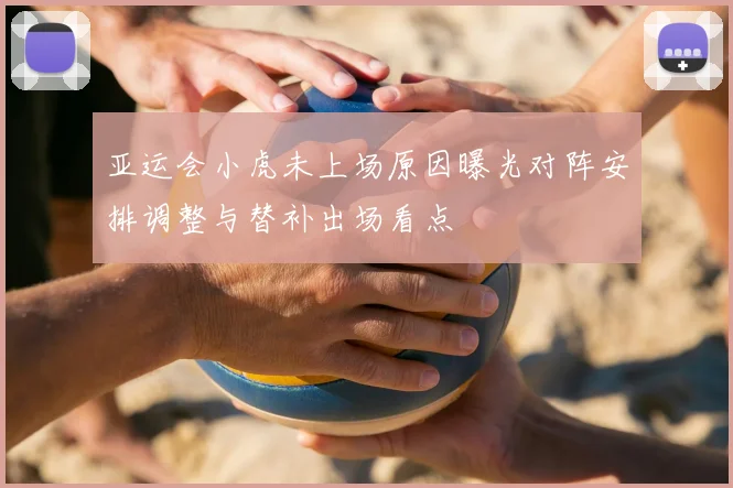 亚运会小虎未上场原因曝光对阵安排调整与替补出场看点