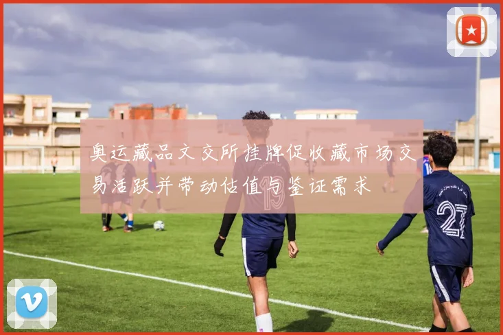 奥运藏品文交所挂牌促收藏市场交易活跃并带动估值与鉴证需求