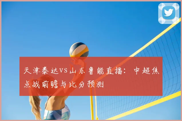 天津泰达vs山东鲁能直播：中超焦点战前瞻与比分预测