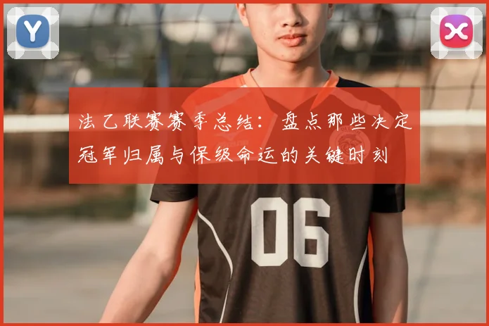 法乙联赛赛季总结:盘点那些决定冠军归属与保级命运的关键时刻