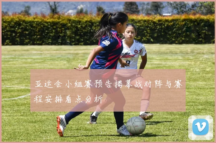 亚运会小组赛预告揭幕战对阵与赛程安排看点分析