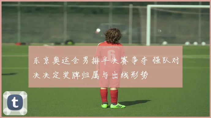 东京奥运会男排半决赛争夺 强队对决决定奖牌归属与出线形势