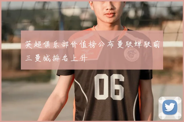 英超俱乐部价值榜公布曼联蝉联前三曼城排名上升