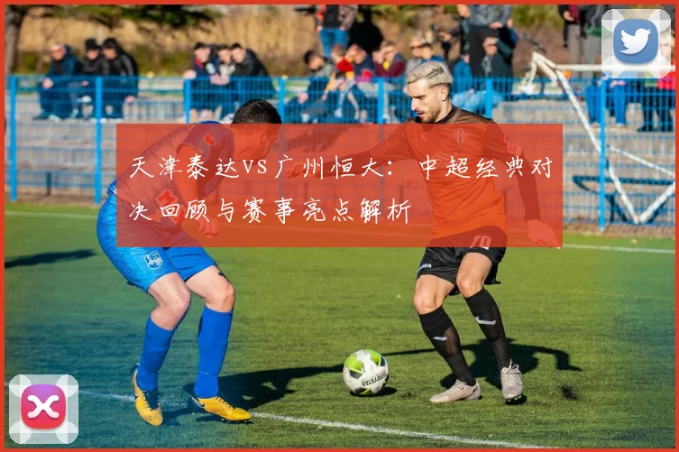 天津泰达vs广州恒大：中超经典对决回顾与赛事亮点解析