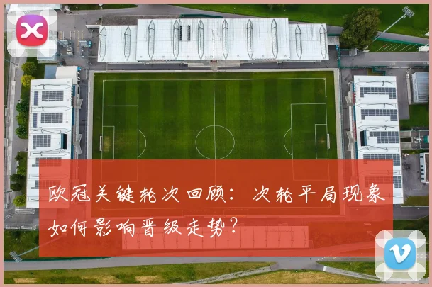 欧冠关键轮次回顾：次轮平局现象如何影响晋级走势？