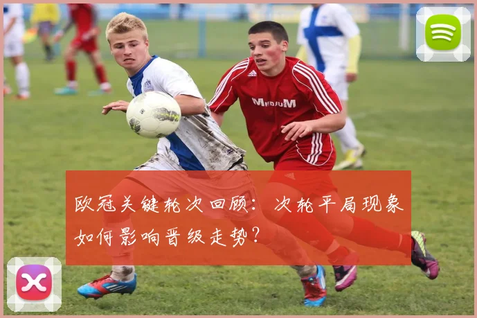 欧冠关键轮次回顾：次轮平局现象如何影响晋级走势？