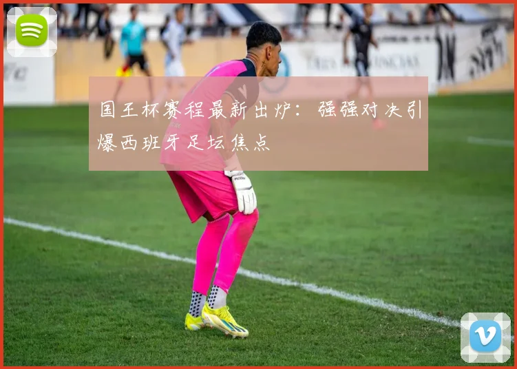 国王杯赛程最新出炉：强强对决引爆西班牙足坛焦点