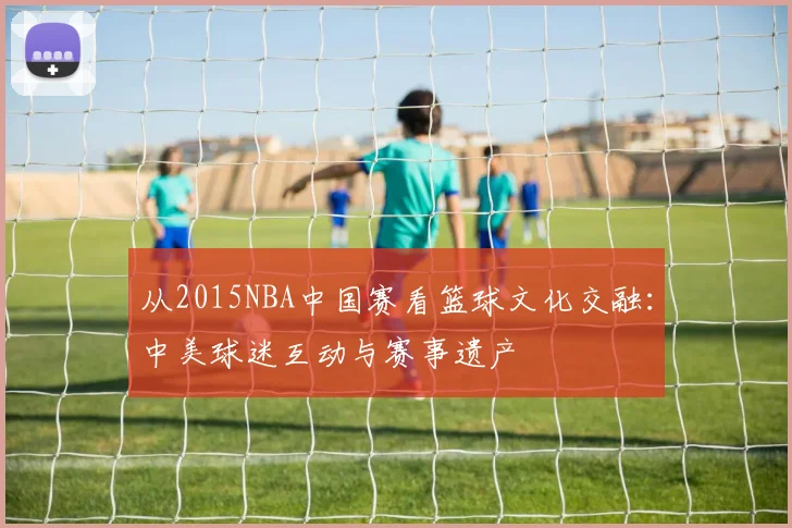 从2015NBA中国赛看篮球文化交融:中美球迷互动与赛事遗产