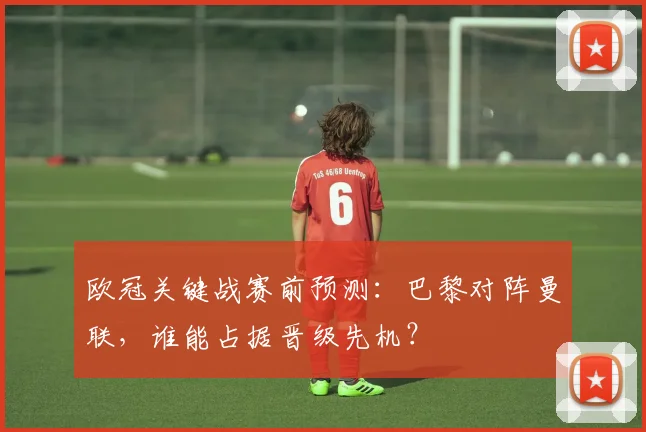 欧冠关键战赛前预测：巴黎对阵曼联，谁能占据晋级先机？